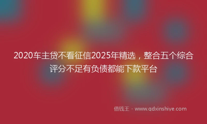 2020车主贷不看征信2025年精选，整合五个综合评分不足有负债都能下款平台