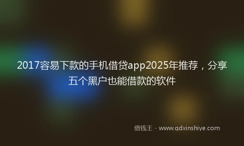 2017容易下款的手机借贷app2025年推荐，分享五个黑户也能借款的软件