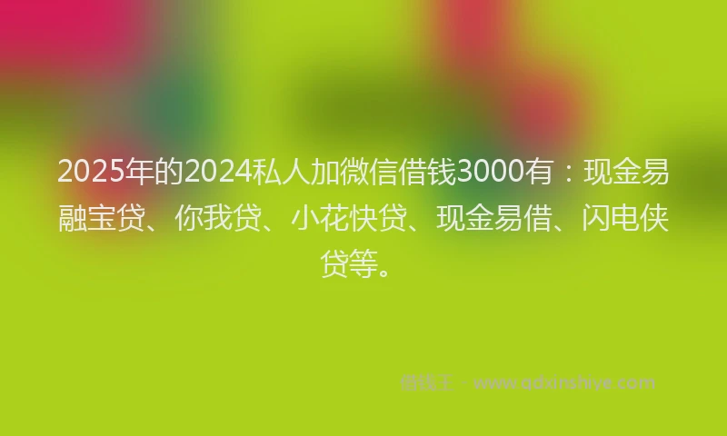 2025年的2024私人加微信借钱3000有：现金易融宝贷、你我贷、小花快贷、现金易借、闪电侠贷等。