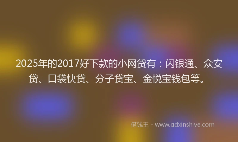 2025年的2017好下款的小网贷有：闪银通、众安贷、口袋快贷、分子贷宝、金悦宝钱包等。