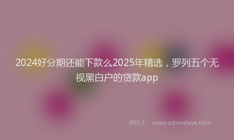 2024好分期还能下款么2025年精选，罗列五个无视黑白户的贷款app