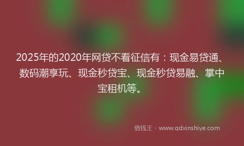 2025年的2020年网贷不看征信有：现金易贷通、数码潮享玩、现金秒贷宝、现金秒贷易融、掌中宝租机等。
