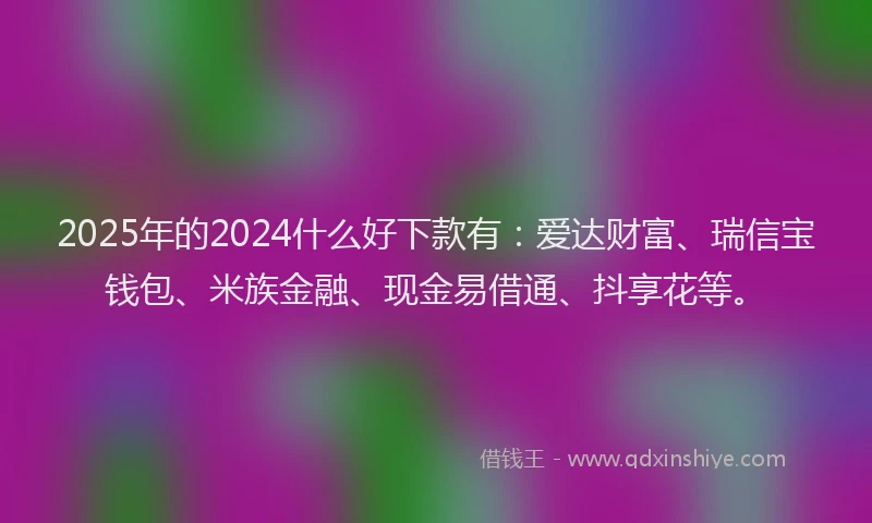 2025年的2024什么好下款有：爱达财富、瑞信宝钱包、米族金融、现金易借通、抖享花等。