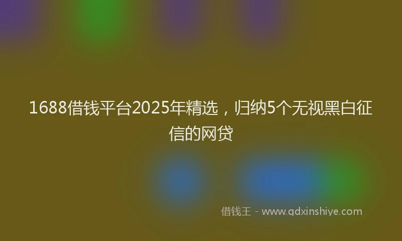 1688借钱平台2025年精选，归纳5个无视黑白征信的网贷