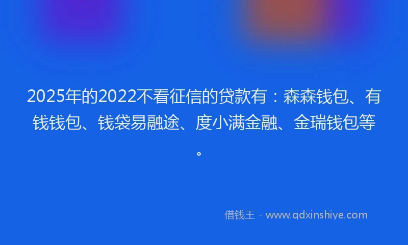 2025年的2022不看征信的贷款有：森森钱包、有钱钱包、钱袋易融途、度小满金融、金瑞钱包等。
