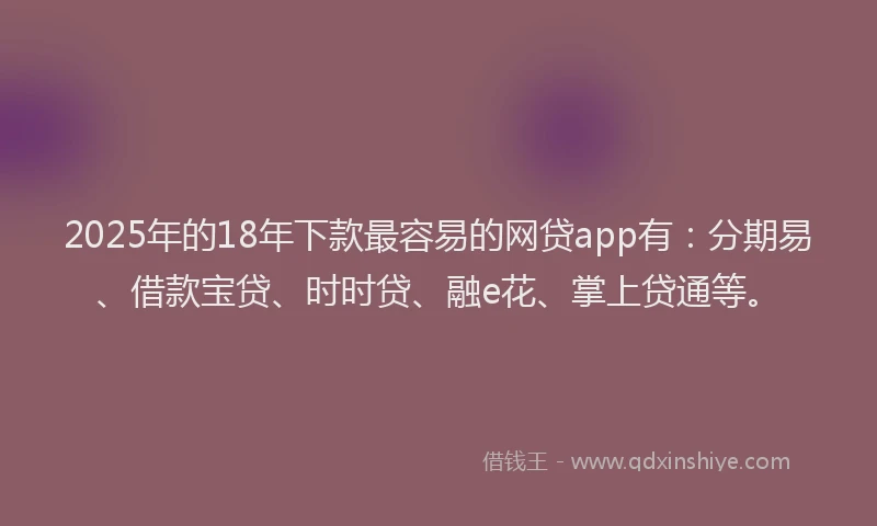 2025年的18年下款最容易的网贷app有：分期易、借款宝贷、时时贷、融e花、掌上贷通等。