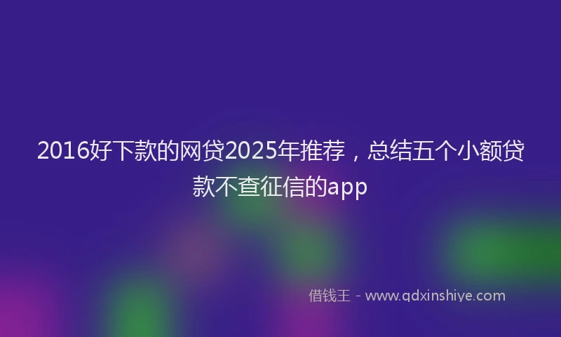 2016好下款的网贷2025年推荐，总结五个小额贷款不查征信的app