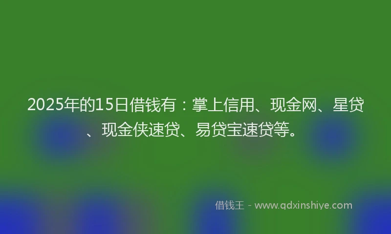 2025年的15日借钱有：掌上信用、现金网、星贷、现金侠速贷、易贷宝速贷等。