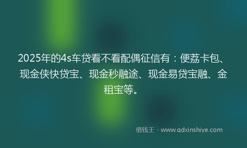 2025年的4s车贷看不看配偶征信有：便荔卡包、现金侠快贷宝、现金秒融途、现金易贷宝融、金租宝等。