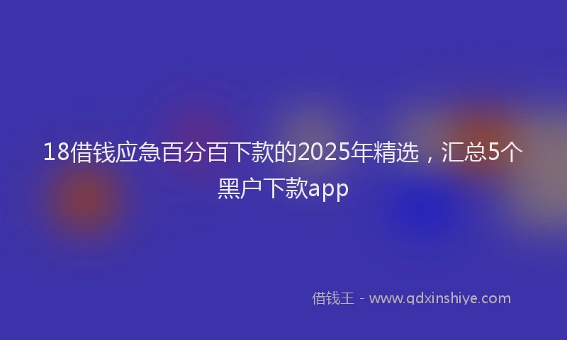 18借钱应急百分百下款的2025年精选，汇总5个黑户下款app