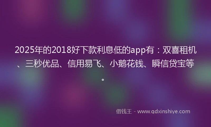 2025年的2018好下款利息低的app有：双喜租机、三秒优品、信用易飞、小鹅花钱、瞬信贷宝等。