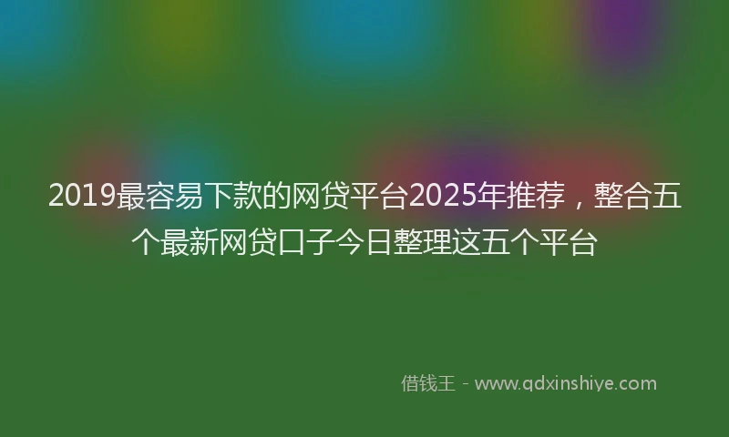 2019最容易下款的网贷平台2025年推荐，整合五个最新网贷口子今日整理这五个平台