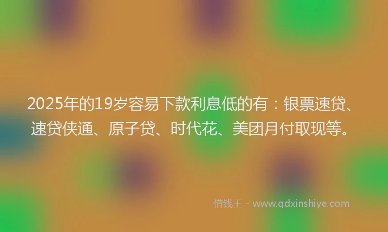 2025年的19岁容易下款利息低的有：银票速贷、速贷侠通、原子贷、时代花、美团月付取现等。