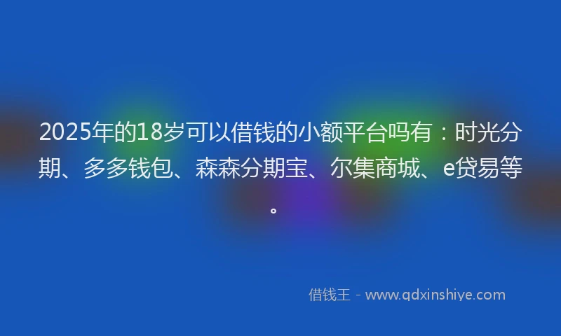 2025年的18岁可以借钱的小额平台吗有：时光分期、多多钱包、森森分期宝、尔集商城、e贷易等。