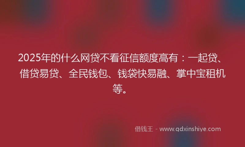 2025年的什么网贷不看征信额度高有：一起贷、借贷易贷、全民钱包、钱袋快易融、掌中宝租机等。