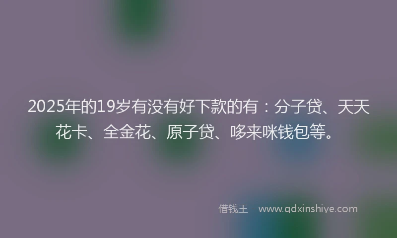 2025年的19岁有没有好下款的有：分子贷、天天花卡、全金花、原子贷、哆来咪钱包等。