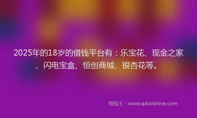 2025年的18岁的借钱平台有：乐宝花、现金之家、闪电宝盒、恒创商城、银杏花等。