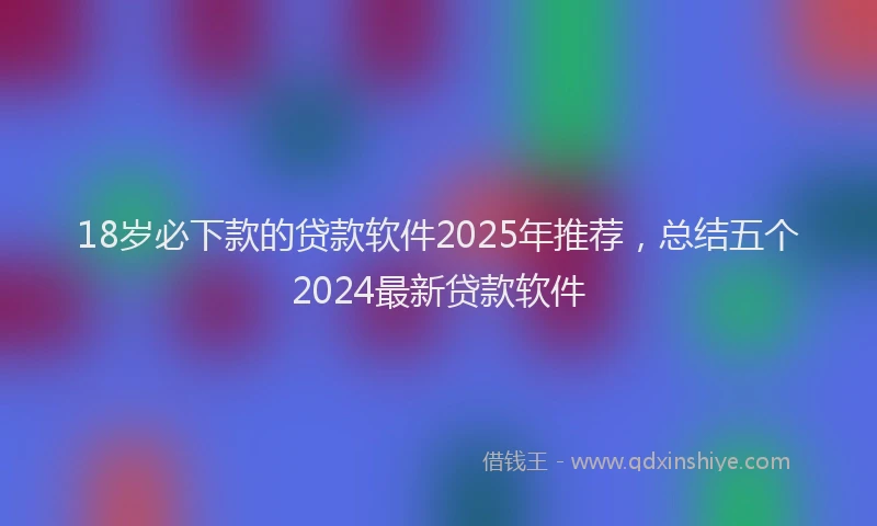 18岁必下款的贷款软件2025年推荐，总结五个2024最新贷款软件
