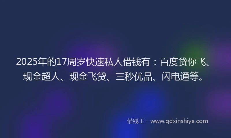 2025年的17周岁快速私人借钱有：百度贷你飞、现金超人、现金飞贷、三秒优品、闪电通等。