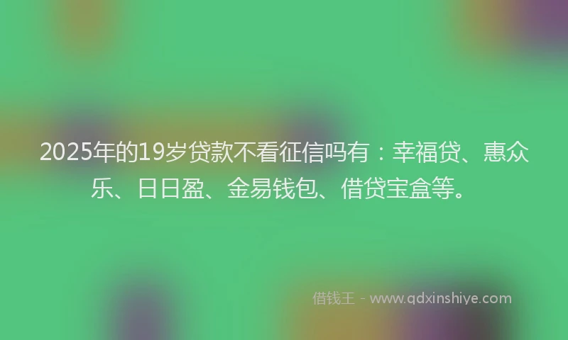 2025年的19岁贷款不看征信吗有：幸福贷、惠众乐、日日盈、金易钱包、借贷宝盒等。