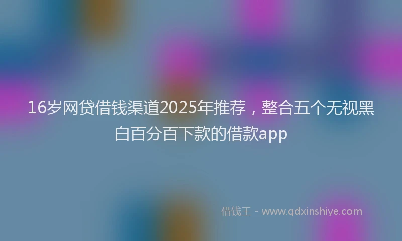 16岁网贷借钱渠道2025年推荐，整合五个无视黑白百分百下款的借款app