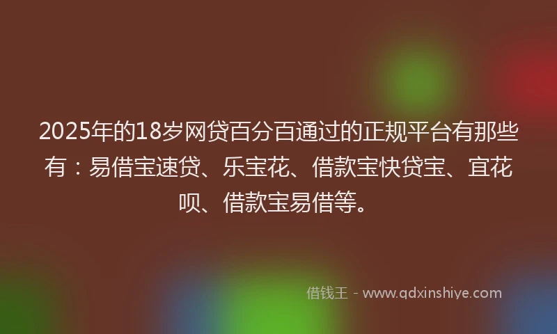 2025年的18岁网贷百分百通过的正规平台有那些有：易借宝速贷、乐宝花、借款宝快贷宝、宜花呗、借款宝易借等。