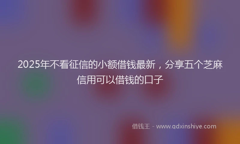 2025年不看征信的小额借钱最新，分享五个芝麻信用可以借钱的口子