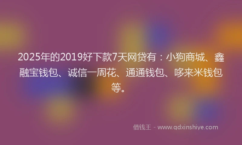 2025年的2019好下款7天网贷有：小狗商城、鑫融宝钱包、诚信一周花、通通钱包、哆来米钱包等。