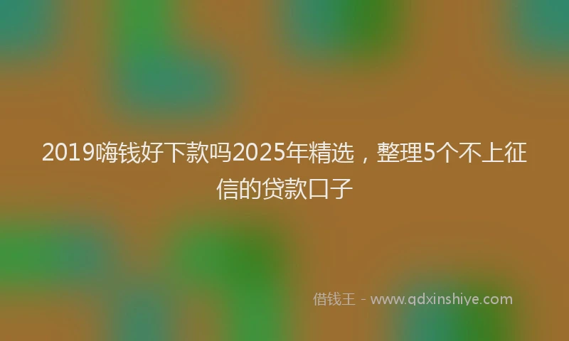 2019嗨钱好下款吗2025年精选，整理5个不上征信的贷款口子