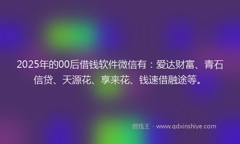 2025年的00后借钱软件微信有：爱达财富、青石信贷、天源花、享来花、钱速借融途等。