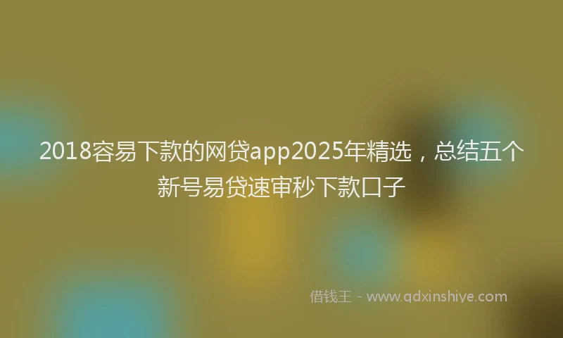 2018容易下款的网贷app2025年精选，总结五个新号易贷速审秒下款口子