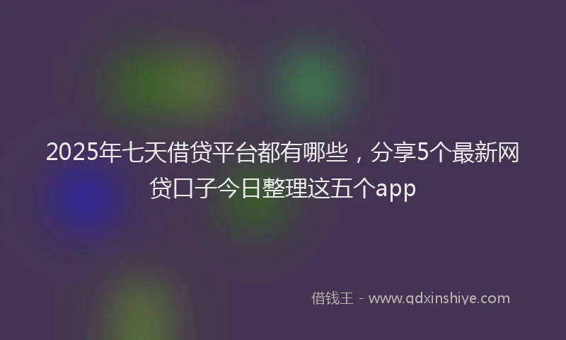 2025年七天借贷平台都有哪些，分享5个最新网贷口子今日整理这五个app