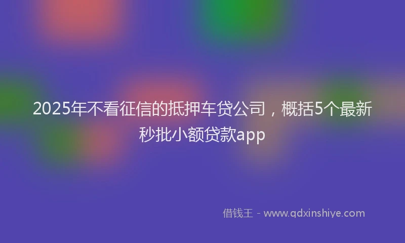 2025年不看征信的抵押车贷公司，概括5个最新秒批小额贷款app
