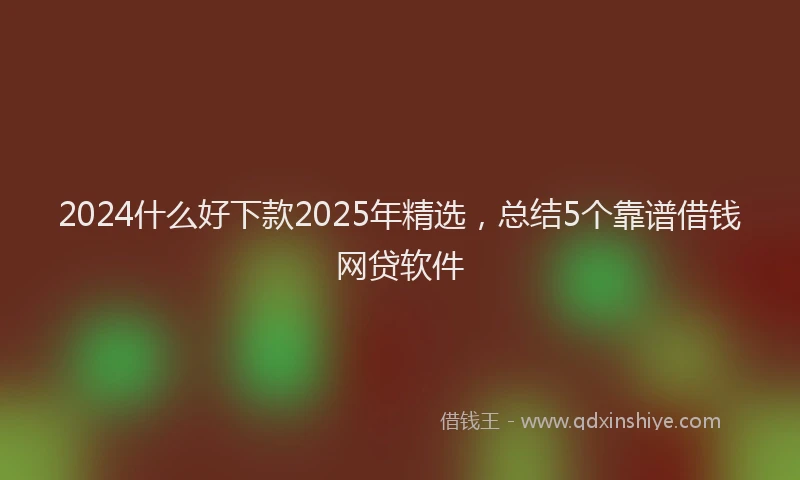 2024什么好下款2025年精选，总结5个靠谱借钱网贷软件