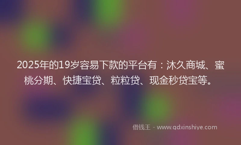 2025年的19岁容易下款的平台有：沐久商城、蜜桃分期、快捷宝贷、粒粒贷、现金秒贷宝等。
