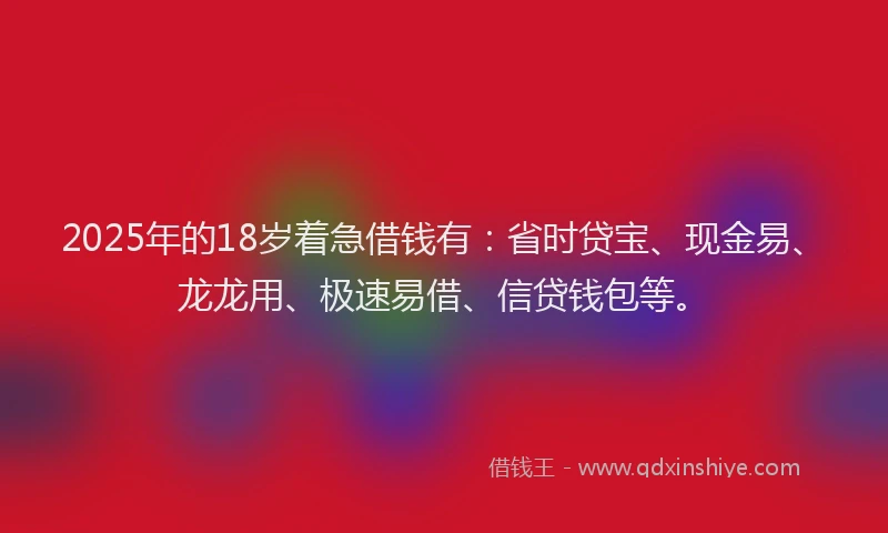 2025年的18岁着急借钱有：省时贷宝、现金易、龙龙用、极速易借、信贷钱包等。
