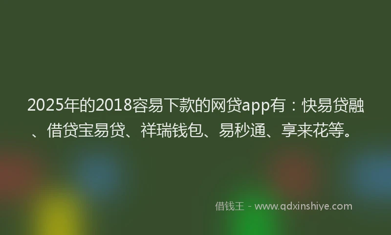 2025年的2018容易下款的网贷app有：快易贷融、借贷宝易贷、祥瑞钱包、易秒通、享来花等。