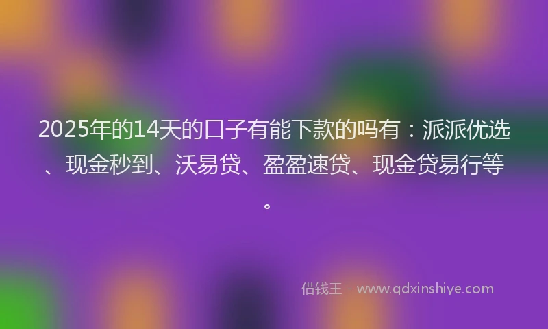 2025年的14天的口子有能下款的吗有：派派优选、现金秒到、沃易贷、盈盈速贷、现金贷易行等。