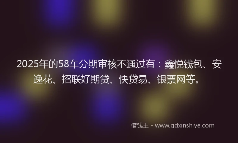 2025年的58车分期审核不通过有：鑫悦钱包、安逸花、招联好期贷、快贷易、银票网等。