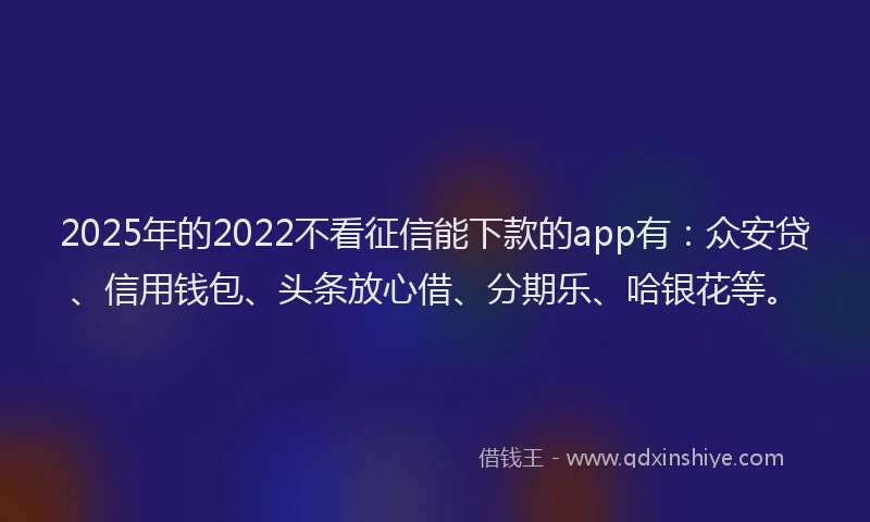2025年的2022不看征信能下款的app有：众安贷、信用钱包、头条放心借、分期乐、哈银花等。
