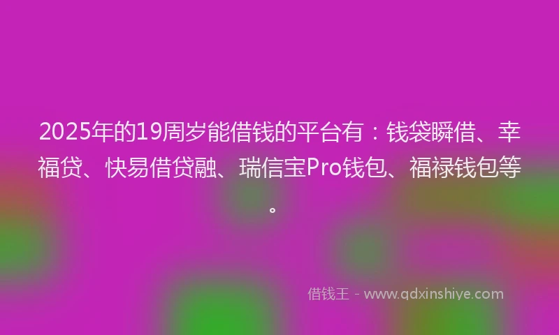 2025年的19周岁能借钱的平台有：钱袋瞬借、幸福贷、快易借贷融、瑞信宝Pro钱包、福禄钱包等。