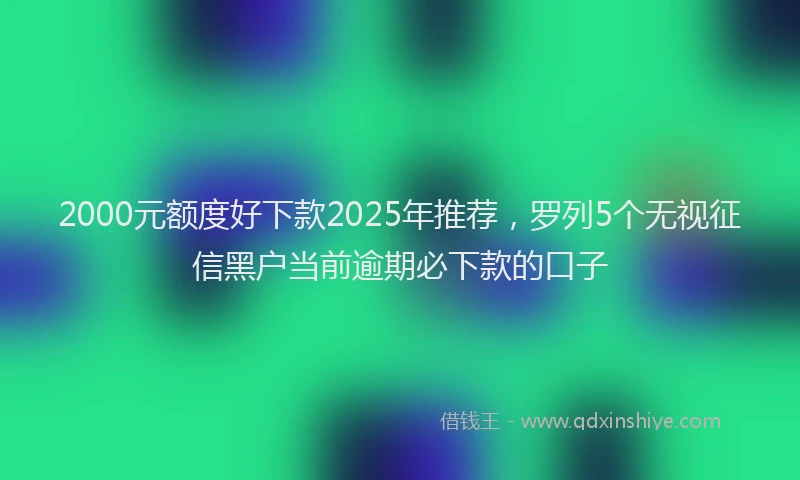 2000元额度好下款2025年推荐，罗列5个无视征信黑户当前逾期必下款的口子