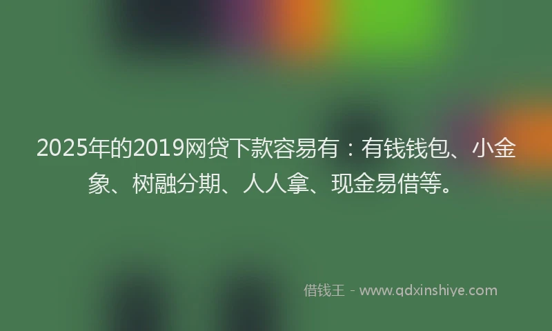 2025年的2019网贷下款容易有：有钱钱包、小金象、树融分期、人人拿、现金易借等。