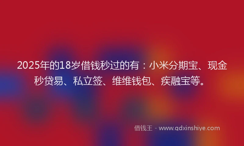 2025年的18岁借钱秒过的有：小米分期宝、现金秒贷易、私立签、维维钱包、疾融宝等。