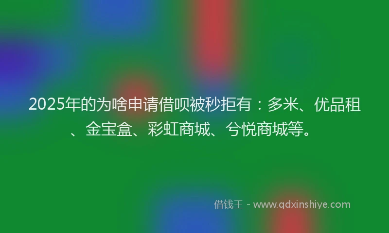 2025年的为啥申请借呗被秒拒有：多米、优品租、金宝盒、彩虹商城、兮悦商城等。