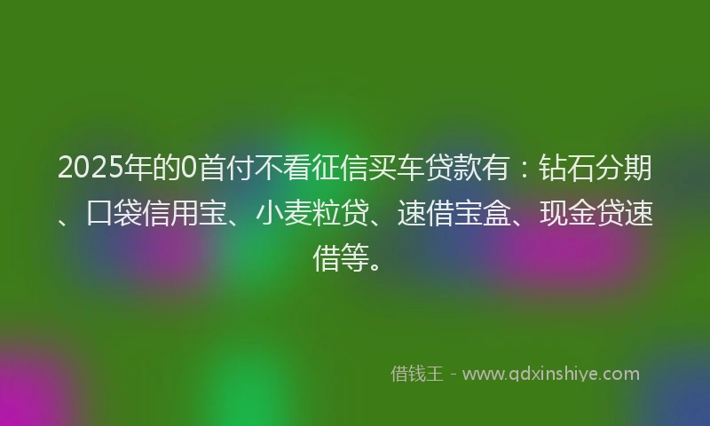 2025年的0首付不看征信买车贷款有：钻石分期、口袋信用宝、小麦粒贷、速借宝盒、现金贷速借等。