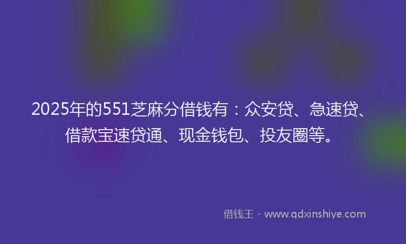 2025年的551芝麻分借钱有：众安贷、急速贷、借款宝速贷通、现金钱包、投友圈等。
