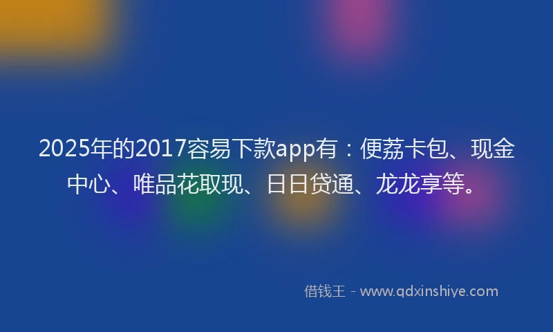 2025年的2017容易下款app有：便荔卡包、现金中心、唯品花取现、日日贷通、龙龙享等。