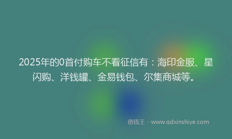 2025年的0首付购车不看征信有：海印金服、星闪购、洋钱罐、金易钱包、尔集商城等。
