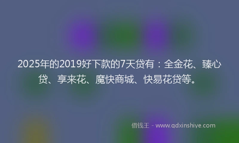 2025年的2019好下款的7天贷有：全金花、臻心贷、享来花、魔快商城、快易花贷等。